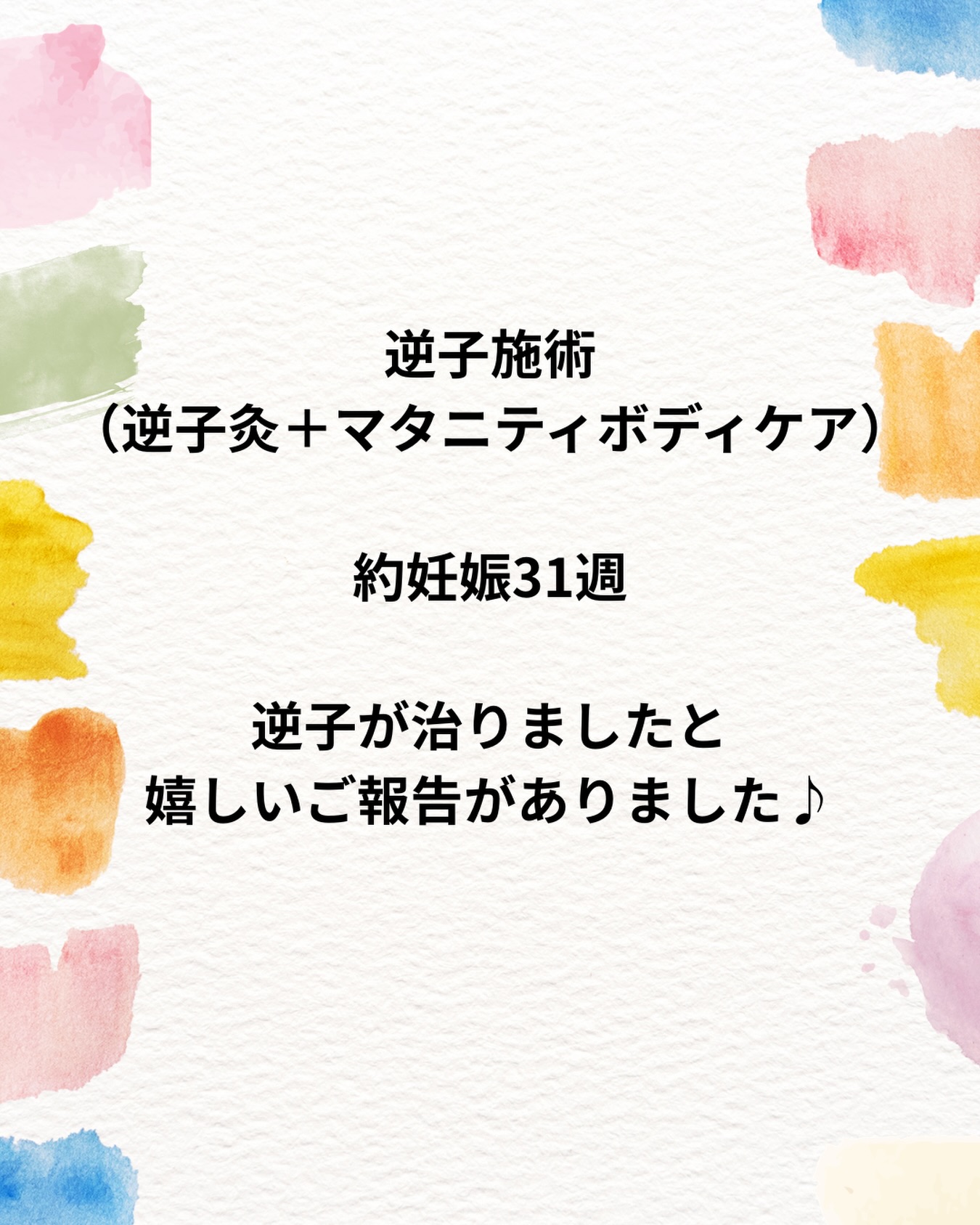 \嬉しいご報告がありました！/
1人目出産予定の妊婦さんが逆子のお灸をして、
逆子が戻ったとの嬉しいご報告がありました！

 
27週になってから逆子と診断されました。
逆子になる前にお腹の痛みもあったため、
特に逆子の体操などもせずに様子をみながら過ごしていました。
３１週頃にお灸灸＋マタニティボディケアの施術を1回行いました！
自宅ではお灸を頑張っていただきました✨
少しでもお力になれたこと嬉しく思います！
無事にご出産されること、心からお祈りしております。

 
【逆子の灸とは】
逆子にはお灸が有効とされています。
妊娠28週以降～32週くらいまでの時期が最適です。
34週～は確率が一気に下がり、戻る可能性はありますが、
時間の経過とともに赤ちゃんが大きくなると
動くスペースが狭くなり動きづらくなってしまいます。
 
当院では最大36週目までがお灸施術の対象、
28週目以降で逆子と分かった時点で
なるべく早く受診することをおすすめします。
 
＊下記の場合は戻りにくいことがあります＊
・前置胎盤
・臍帯（へその緒）が胎児に巻き付いている
・羊水量の減少
・子宮筋腫
・お腹がはりやすい
・双子
・骨盤が狭い
・胎児の膝が伸び切っている
 
当院では、施術の頻度として
1週間に1～2回のペースで来院をお願いしてます。
週数が36週に近づいている場合は間隔を狭めて1週間に2～3回ほどの来院をおすすめします。

お悩みの方やご質問等がございましたらお気軽にお問い合わせください♪