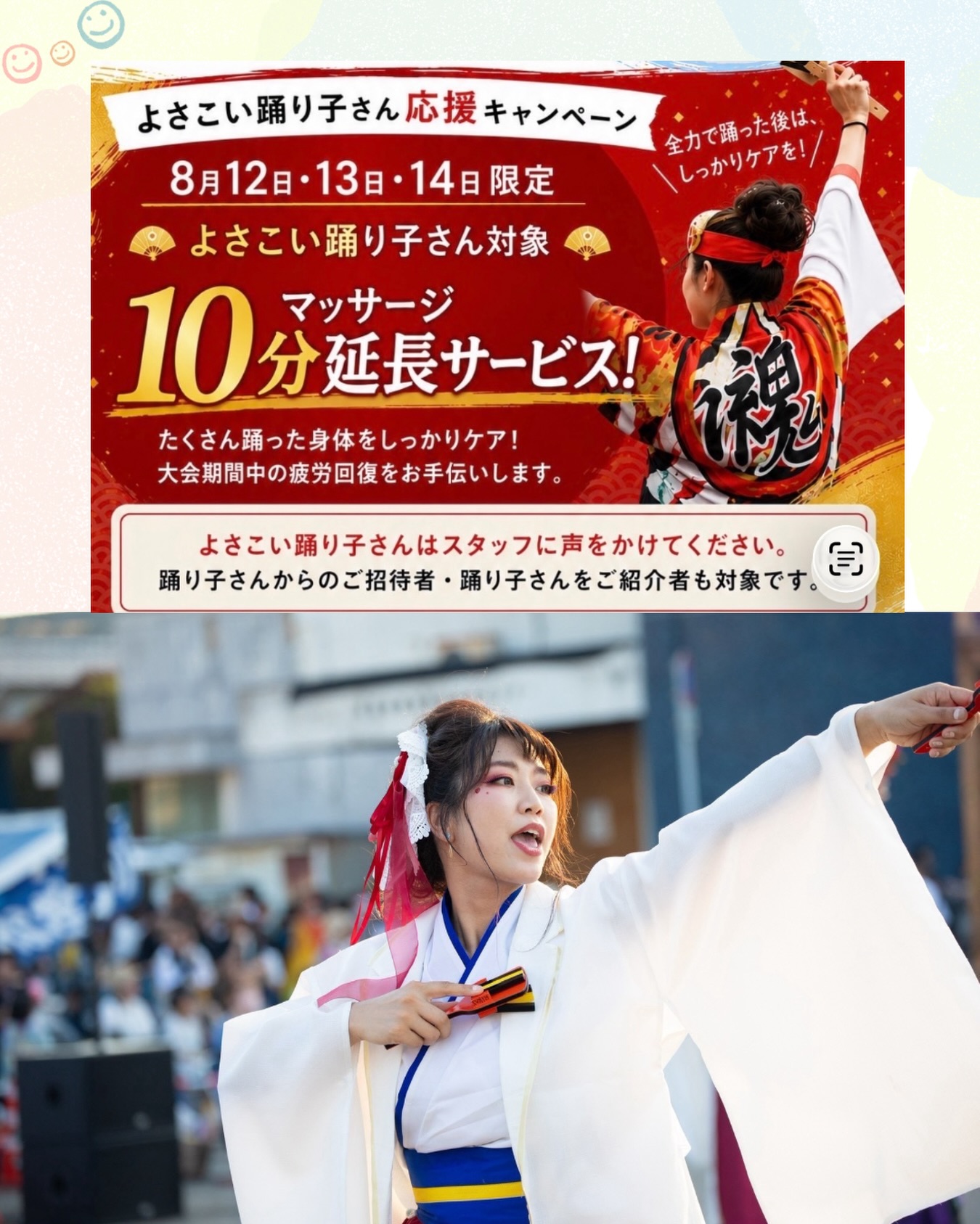 🌈よさこい祭り応援キャンペーン🌈

今年もよさこい祭りの季節がやってきました！✨🏮

踊り子の皆さまの頑張った身体を癒していただけるよう
＼ よさこい祭り応援キャンペーン開催🎉 ／

【3日間限定】で、
通常のマッサージをされた方に＋10分延長を
《無料》でプレゼントいたします🎁✨
踊り子さんに関わっている【全て】の方対象です☺︎

たくさん踊った後の身体にご褒美を✨

「脚がパンパン…」
「肩や腰が重い…」
「全身をしっかりほぐしてほしい！」

そんな方は、是非ご利用ください😊

そして今回は、
当院スタッフ山下先生もよさこい祭りに参加しています📸✨🏮

踊り子として頑張るスタッフの姿も、
是非応援よろしくお願いします🔥
気軽に声かけてもらえると嬉しいです♪

皆さん熱中症に気をつけて怪我なく楽しんで下さい♪
当院スタッフ一同陰ながら応援させて頂きます。

皆さまのご来院をお待ちしております！

#よさこい祭り
#よさこい
#高知
#メンテナンス
#鍼灸接骨院